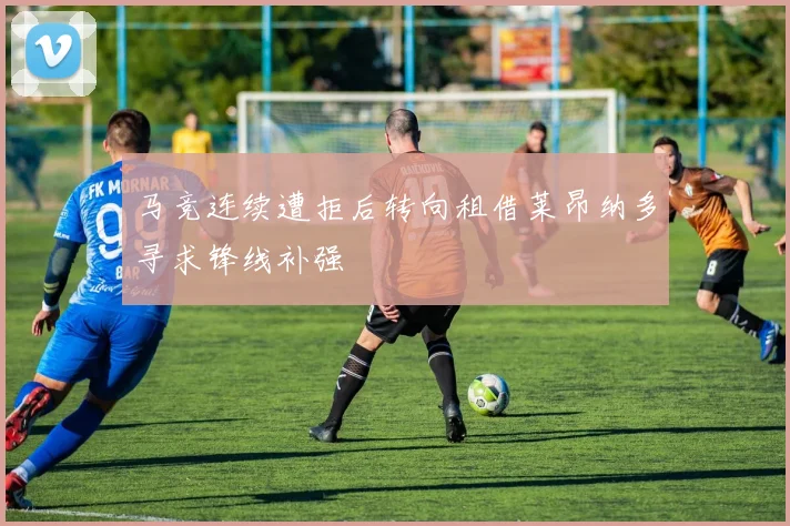马竞连续遭拒后转向租借莱昂纳多寻求锋线补强