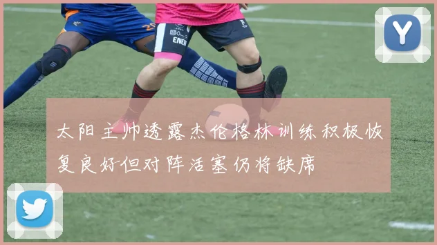 太阳主帅透露杰伦格林训练积极恢复良好但对阵活塞仍将缺席