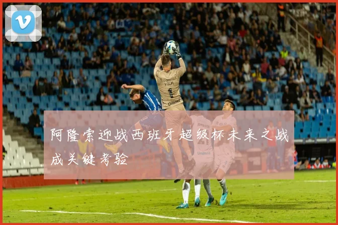 阿隆索迎战西班牙超级杯未来之战成关键考验