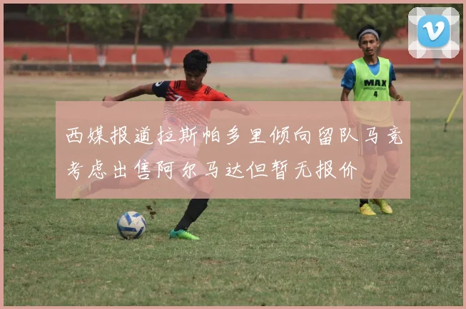 西媒报道拉斯帕多里倾向留队马竞考虑出售阿尔马达但暂无报价