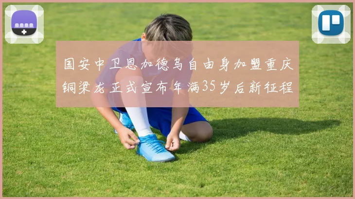 国安中卫恩加德乌自由身加盟重庆铜梁龙正式宣布年满35岁后新征程开启