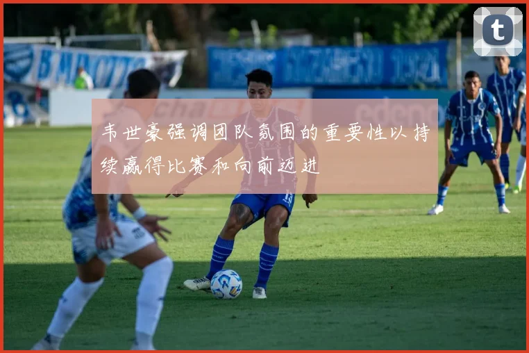 韦世豪强调团队氛围的重要性以持续赢得比赛和向前迈进