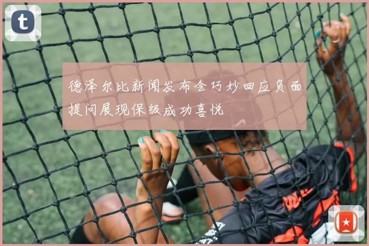 德泽尔比新闻发布会巧妙回应负面提问展现保级成功喜悦