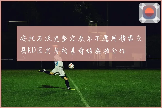 安托万沃克坚定表示不愿用穆雷交易KD因其与约基奇的成功合作