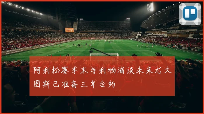 阿利松赛季末与利物浦谈未来尤文图斯已准备三年合约