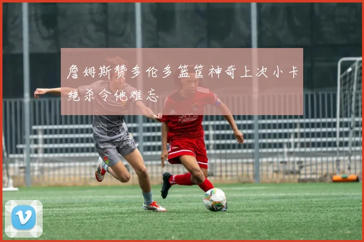 詹姆斯赞多伦多篮筐神奇上次小卡绝杀令他难忘