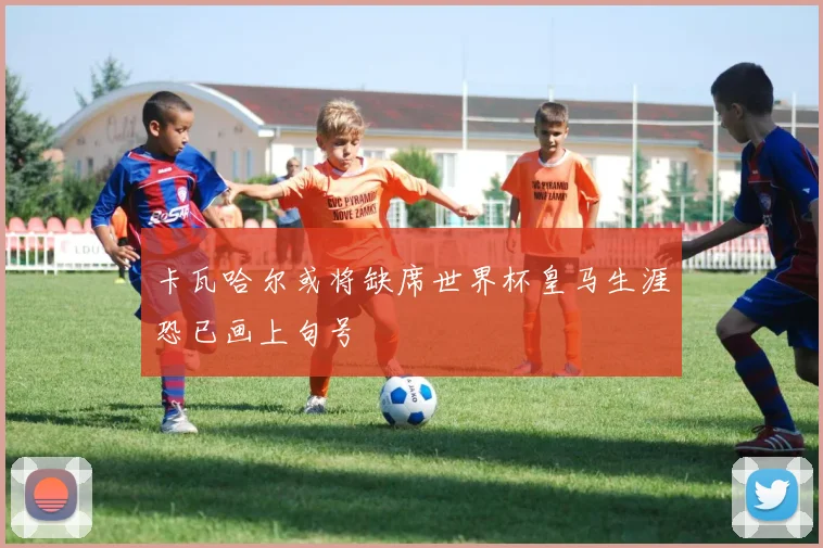 卡瓦哈尔或将缺席世界杯皇马生涯恐已画上句号