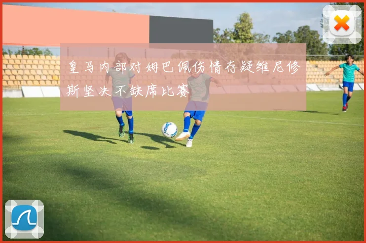 皇马内部对姆巴佩伤情存疑维尼修斯坚决不缺席比赛