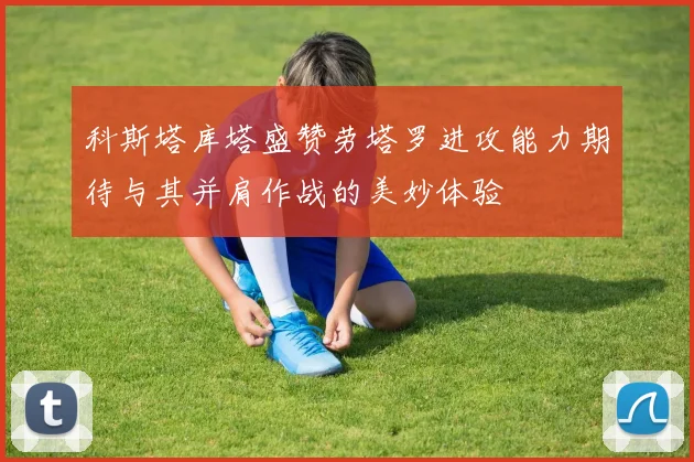 科斯塔库塔盛赞劳塔罗进攻能力期待与其并肩作战的美妙体验