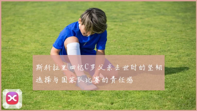 斯科拉里回忆C罗父亲去世时的坚韧选择与国家队比赛的责任感