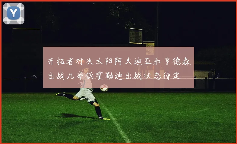 开拓者对决太阳阿夫迪亚和亨德森出战几率低霍勒迪出战状态待定