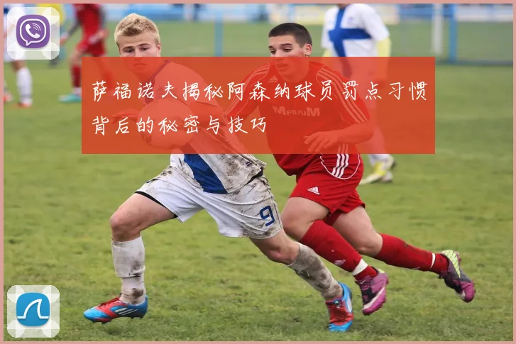 萨福诺夫揭秘阿森纳球员罚点习惯背后的秘密与技巧