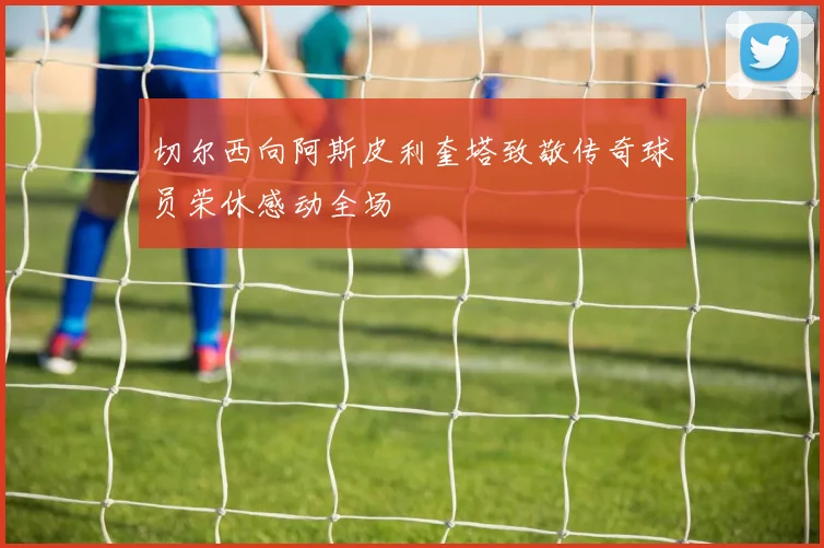 切尔西向阿斯皮利奎塔致敬传奇球员荣休感动全场