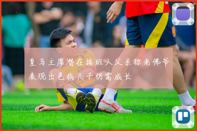 皇马主席潜在接班人父亲称老佛爷表现出色我儿子仍需成长
